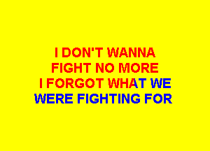 I DON'T WANNA
FIGHT NO MORE
I FORGOT WHAT WE
WERE FIGHTING FOR