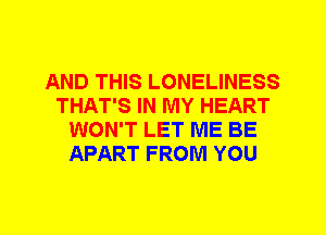 AND THIS LONELINESS
THAT'S IN MY HEART
WON'T LET ME BE
APART FROM YOU