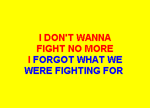 I DON'T WANNA
FIGHT NO MORE
I FORGOT WHAT WE
WERE FIGHTING FOR