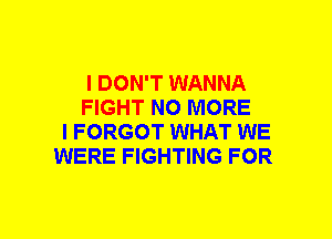 I DON'T WANNA
FIGHT NO MORE
I FORGOT WHAT WE
WERE FIGHTING FOR