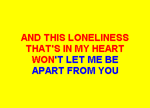 AND THIS LONELINESS
THAT'S IN MY HEART
WON'T LET ME BE
APART FROM YOU