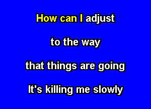 How can I adjust

to the way

that things are going

It's killing me slowly