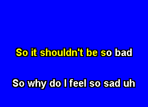 So it shouldn't be so bad

So why do I feel so sad uh