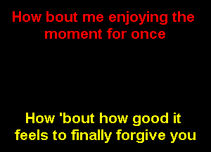 How bout me enjoying the
moment for once

How 'bout how good it
feels to finally forgive you