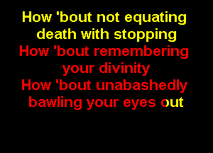 How 'bout not equating
death with stopping
How 'bout remembering
your divinity
How 'bout unabashedly
bawling your eyes out