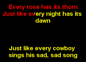 Every rose has its thorn
Just like every night has its
dawn

Just like every cowboy
sings his sad, sad song