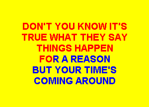 DON'T YOU KNOW IT'S
TRUE WHAT THEY SAY
THINGS HAPPEN
FOR A REASON
BUT YOUR TIME'S
COMING AROUND