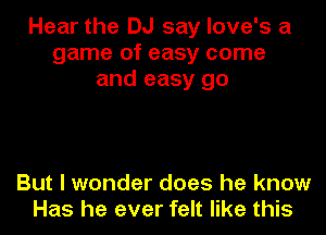 Hear the DJ say love's a
game of easy come
and easy go

But I wonder does he know
Has he ever felt like this