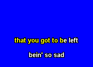 that you got to be left

bein' so sad