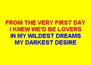 FROM THE VERY FIRST DAY
I KNEW WE'D BE LOVERS
IN MY WILDEST DREAMS

MY DARKEST DESIRE