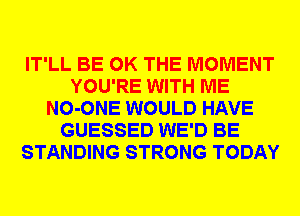 IT'LL BE GK THE MOMENT
YOU'RE WITH ME
NO-ONE WOULD HAVE
GUESSED WE'D BE
STANDING STRONG TODAY