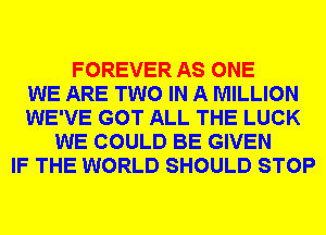 FOREVER AS ONE
WE ARE TWO IN A MILLION
WE'VE GOT ALL THE LUCK
WE COULD BE GIVEN
IF THE WORLD SHOULD STOP