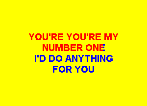 YOU'RE YOU'RE MY
NUMBER ONE
I'D DO ANYTHING
FOR YOU