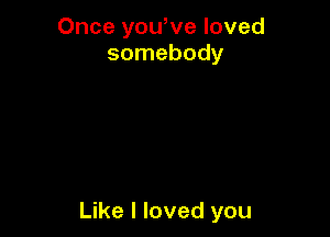 Once yowve loved
somebody

Like I loved you