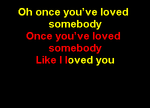 Oh once yowve loved
somebody
Once you,ve loved
somebody

Like I loved you