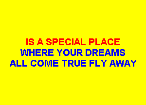 IS A SPECIAL PLACE
WHERE YOUR DREAMS
ALL COME TRUE FLY AWAY