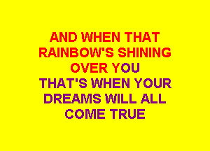AND WHEN THAT
RAINBOW'S SHINING
OVER YOU
THAT'S WHEN YOUR
DREAMS WILL ALL
COME TRUE