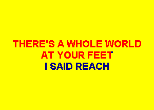 THERE'S A WHOLE WORLD
AT YOUR FEET
I SAID REACH