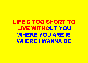 LIFE'S T00 SHORT TO
LIVE WITHOUT YOU
WHERE YOU ARE IS
WHERE I WANNA BE