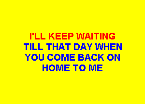 I'LL KEEP WAITING
TILL THAT DAY WHEN
YOU COME BACK ON

HOME TO ME
