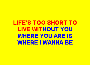 LIFE'S T00 SHORT TO
LIVE WITHOUT YOU
WHERE YOU ARE IS
WHERE I WANNA BE