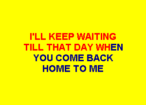 I'LL KEEP WAITING
TILL THAT DAY WHEN
YOU COME BACK
HOME TO ME