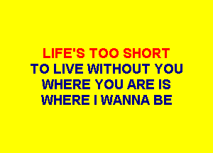 LIFE'S T00 SHORT
TO LIVE WITHOUT YOU
WHERE YOU ARE IS
WHERE I WANNA BE