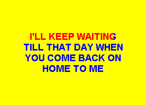 I'LL KEEP WAITING
TILL THAT DAY WHEN
YOU COME BACK ON

HOME TO ME