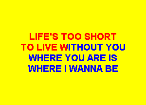 LIFE'S T00 SHORT
TO LIVE WITHOUT YOU
WHERE YOU ARE IS
WHERE I WANNA BE