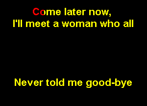 Come later now,
I'll meet a woman who all

Never told me good-bye