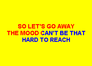 SO LET'S GO AWAY
THE MOOD CAN'T BE THAT
HARD TO REACH