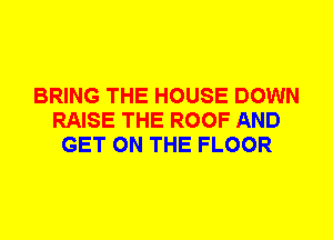 BRING THE HOUSE DOWN
RAISE THE ROOF AND
GET ON THE FLOOR