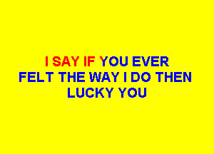 I SAY IF YOU EVER
FELT THE WAY I DO THEN
LUCKY YOU