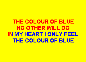 THE COLOUR 0F BLUE
NO OTHER WILL DO
IN MY HEART I ONLY FEEL
THE COLOUR 0F BLUE