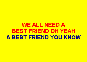WE ALL NEED A
BEST FRIEND OH YEAH
A BEST FRIEND YOU KNOW
