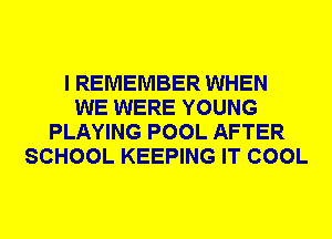 I REMEMBER WHEN
WE WERE YOUNG
PLAYING POOL AFTER
SCHOOL KEEPING IT COOL