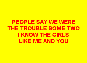 PEOPLE SAY WE WERE
THE TROUBLE SOME TWO
I KNOW THE GIRLS
LIKE ME AND YOU