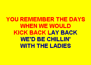 YOU REMEMBER THE DAYS
WHEN WE WOULD
KICK BACK LAY BACK
WE'D BE CHILLIN'
WITH THE LADIES