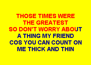 THOSE TIMES WERE
THE GREATEST
SO DON'T WORRY ABOUT
A THING MY FRIEND
COS YOU CAN COUNT ON
ME THICK AND THIN