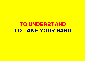 TO UNDERSTAND
TO TAKE YOUR HAND
