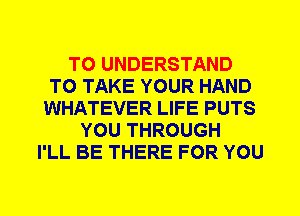 TO UNDERSTAND
TO TAKE YOUR HAND
WHATEVER LIFE PUTS
YOU THROUGH
I'LL BE THERE FOR YOU