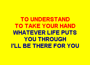 TO UNDERSTAND
TO TAKE YOUR HAND
WHATEVER LIFE PUTS
YOU THROUGH
I'LL BE THERE FOR YOU