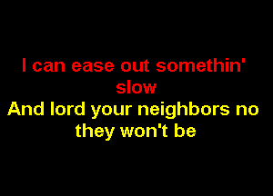 I can ease out somethin'
slow

And lord your neighbors no
they won't be