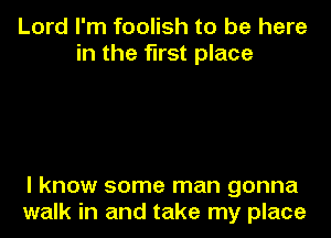 Lord I'm foolish to be here
in the first place

I know some man gonna
walk in and take my place
