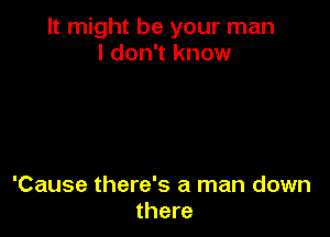 It might be your man
I don't know

'Cause there's a man down
there