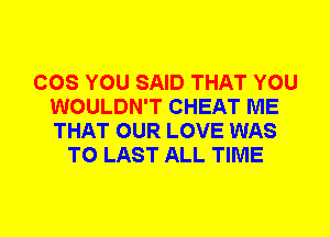 COS YOU SAID THAT YOU
WOULDN'T CHEAT ME
THAT OUR LOVE WAS

T0 LAST ALL TIME