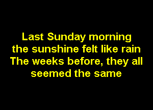 Last Sunday morning
the sunshine felt like rain
The weeks before, they all

seemed the same
