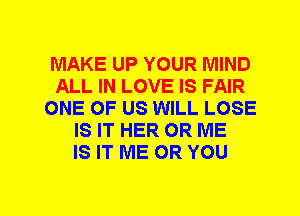 MAKE UP YOUR MIND
ALL IN LOVE IS FAIR
ONE OF US WILL LOSE
IS IT HER 0R ME
IS IT ME OR YOU