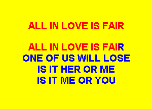 ALL IN LOVE IS FAIR

ALL IN LOVE IS FAIR
ONE OF US WILL LOSE
IS IT HER 0R ME
IS IT ME OR YOU