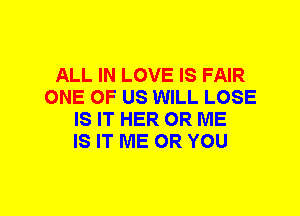 ALL IN LOVE IS FAIR
ONE OF US WILL LOSE
IS IT HER 0R ME
IS IT ME OR YOU
